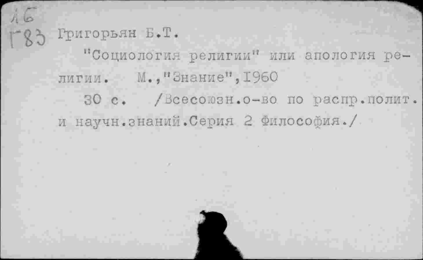 ﻿/ \ \о

Григорьян Б.Т.
’’Социология религии" или апология ре
лигии. М.,"Знание",1960
30 с. /Всесоюзн.о-во по распр.полит.
и научн.знаний.Серия 2 Философия./